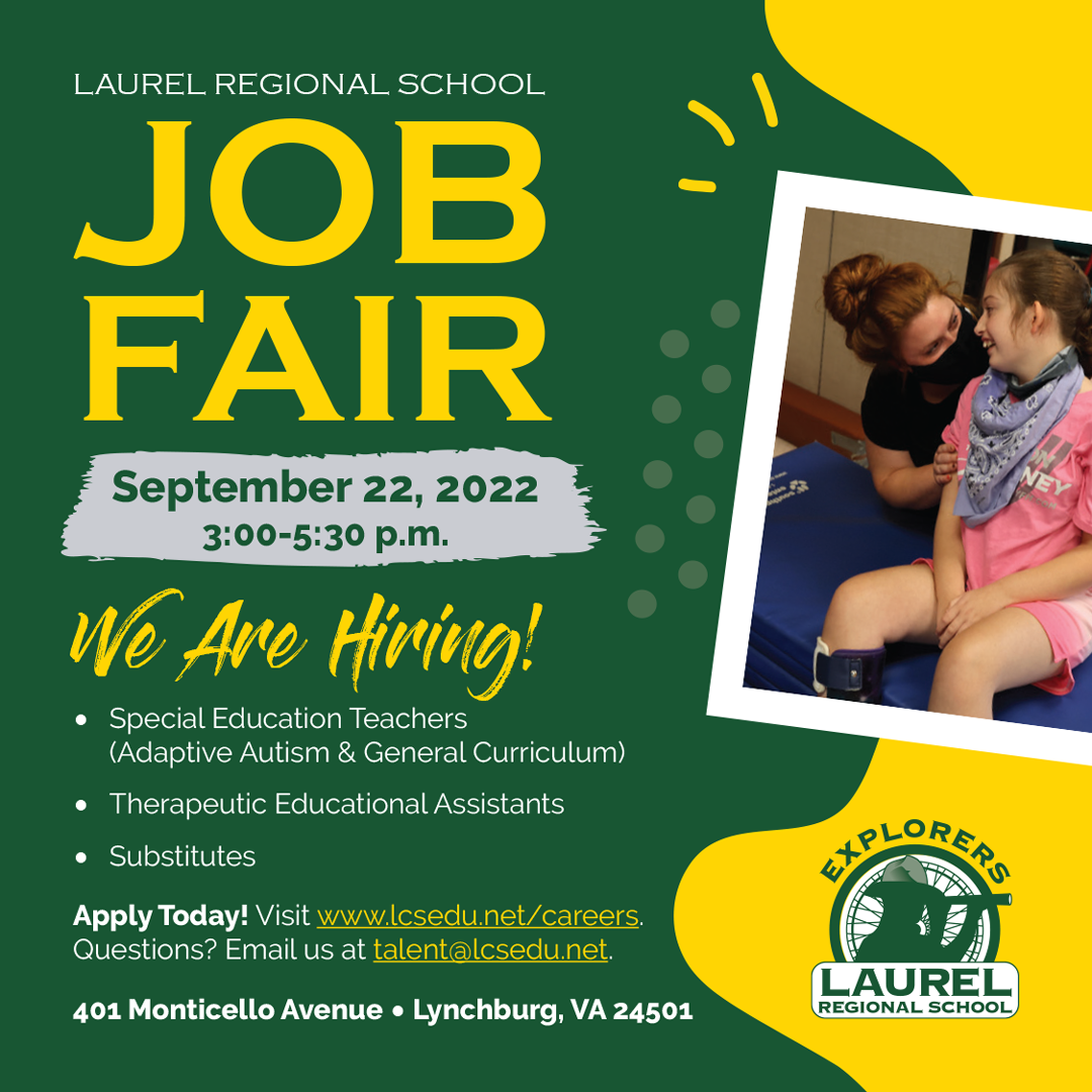 Laurel Regional School Job Fair September 22, 2022 3:00-5:30 p.m. We Are Hiring! • Special Education Teachers (Adaptive Autism & General Curriculum) • Therapeutic Educational Assistants • Substitutes Apply Today! Visit www.lcsedu.net/careers. Questions? Email us at talent@lcsedu.net. Laurel Regional School 401 Monticello Avenue • Lynchburg, VA 24501